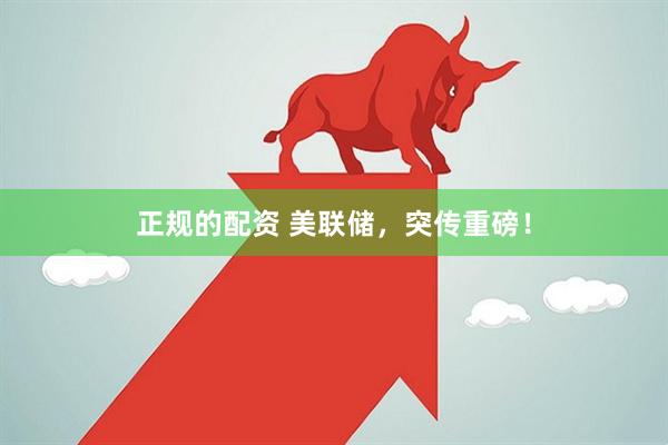 正规的配资 美联储，突传重磅！