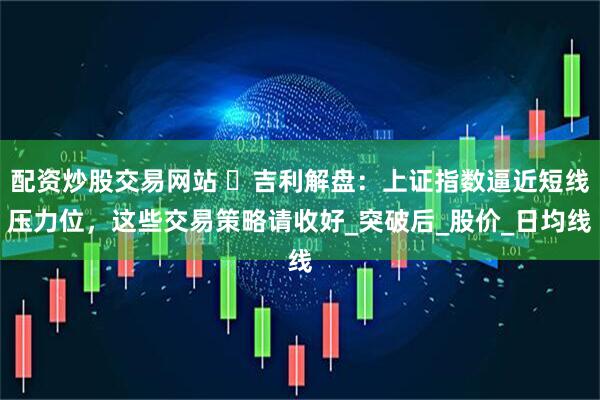 配资炒股交易网站 ​吉利解盘：上证指数逼近短线压力位，这些交易策略请收好_突破后_股价_日均线