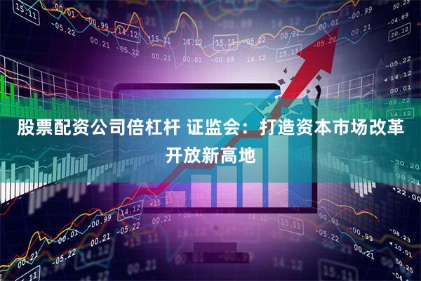 股票配资公司倍杠杆 证监会：打造资本市场改革开放新高地