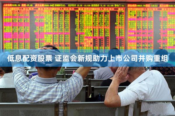 低息配资股票 证监会新规助力上市公司并购重组