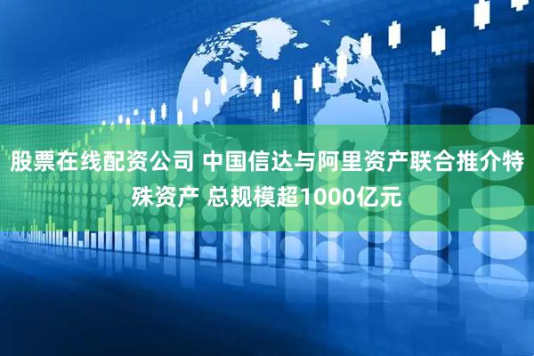 股票在线配资公司 中国信达与阿里资产联合推介特殊资产 总规模超1000亿元