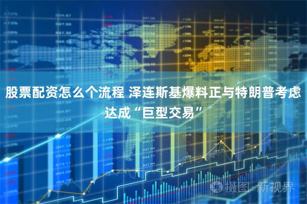 股票配资怎么个流程 泽连斯基爆料正与特朗普考虑达成“巨型交易”