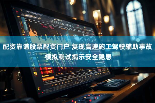 配资靠谱股票配资门户 复现高速施工驾驶辅助事故 模拟测试揭示安全隐患