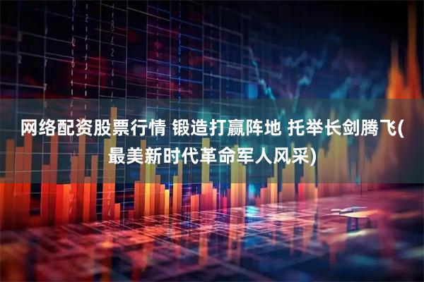 网络配资股票行情 锻造打赢阵地 托举长剑腾飞(最美新时代革命军人风采)