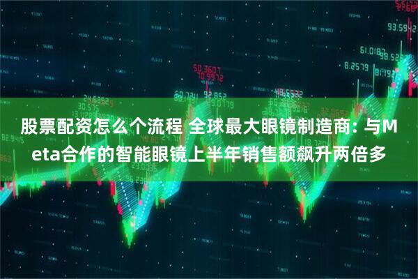 股票配资怎么个流程 全球最大眼镜制造商: 与Meta合作的智能眼镜上半年销售额飙升两倍多