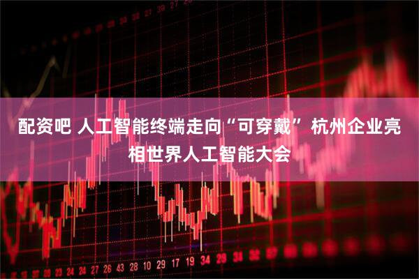 配资吧 人工智能终端走向“可穿戴” 杭州企业亮相世界人工智能大会