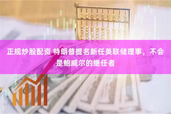 正规炒股配资 特朗普提名新任美联储理事，不会是鲍威尔的继任者