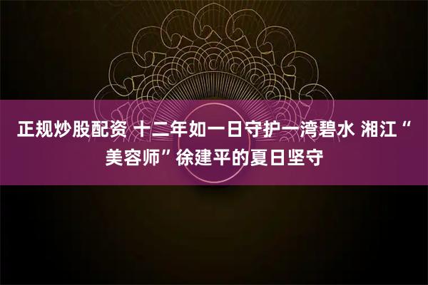 正规炒股配资 十二年如一日守护一湾碧水 湘江“美容师”徐建平的夏日坚守