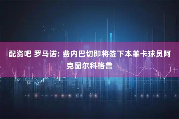 配资吧 罗马诺: 费内巴切即将签下本菲卡球员阿克图尔科格鲁