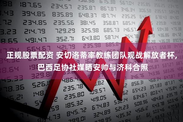 正规股票配资 安切洛蒂率教练团队观战解放者杯, 巴西足协社媒晒安帅与济科合照