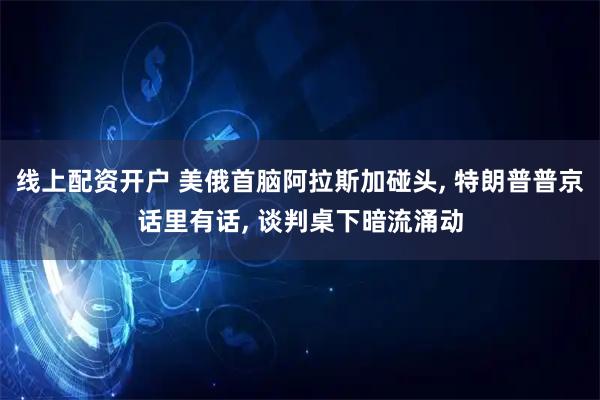 线上配资开户 美俄首脑阿拉斯加碰头, 特朗普普京话里有话, 谈判桌下暗流涌动