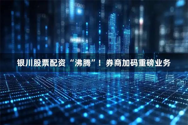 银川股票配资 “沸腾”！券商加码重磅业务