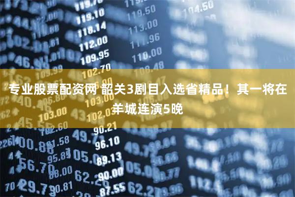 专业股票配资网 韶关3剧目入选省精品！其一将在羊城连演5晚