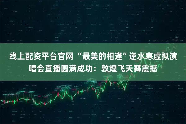 线上配资平台官网 “最美的相逢”逆水寒虚拟演唱会直播圆满成功:敦煌飞天舞震撼