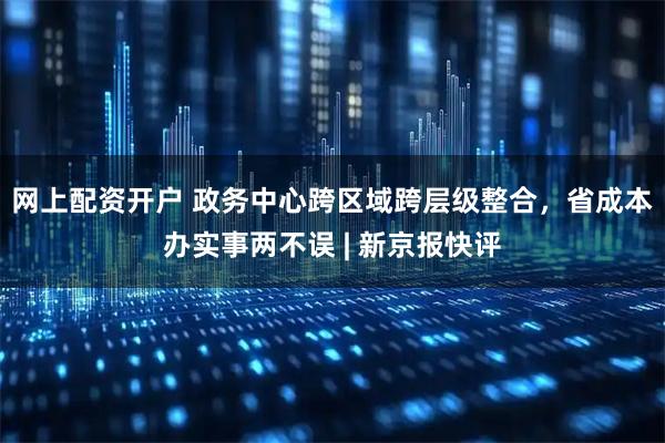 网上配资开户 政务中心跨区域跨层级整合，省成本办实事两不误 | 新京报快评