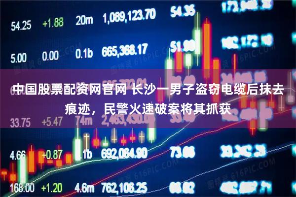中国股票配资网官网 长沙一男子盗窃电缆后抹去痕迹，民警火速破案将其抓获