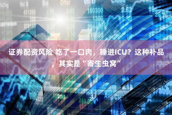 证券配资风险 吃了一口肉，睡进ICU？这种补品，其实是“寄生虫窝”