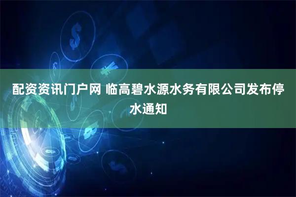 配资资讯门户网 临高碧水源水务有限公司发布停水通知
