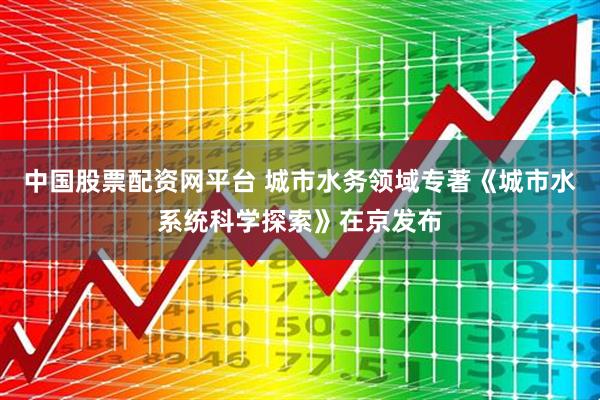 中国股票配资网平台 城市水务领域专著《城市水系统科学探索》在京发布