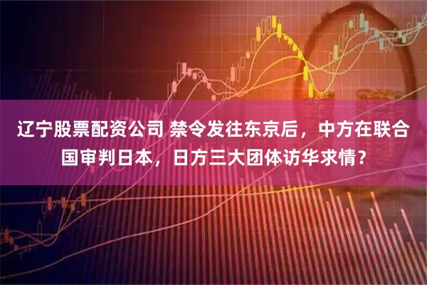 辽宁股票配资公司 禁令发往东京后，中方在联合国审判日本，日方三大团体访华求情？