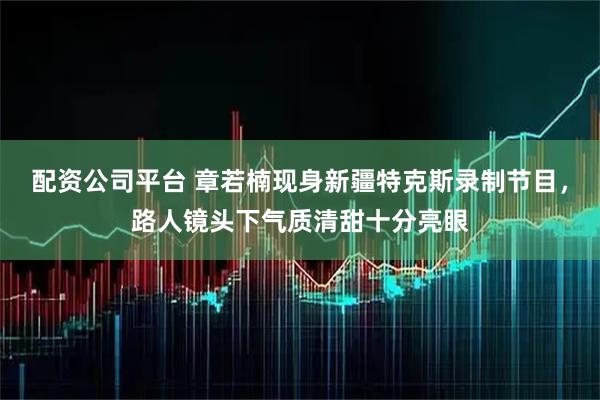 配资公司平台 章若楠现身新疆特克斯录制节目，路人镜头下气质清甜十分亮眼