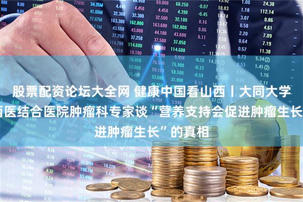 股票配资论坛大全网 健康中国看山西丨大同大学附属中西医结合医院肿瘤科专家谈“营养支持会促进肿瘤生长”的真相