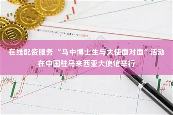 在线配资服务 “马中博士生与大使面对面”活动在中国驻马来西亚大使馆举行