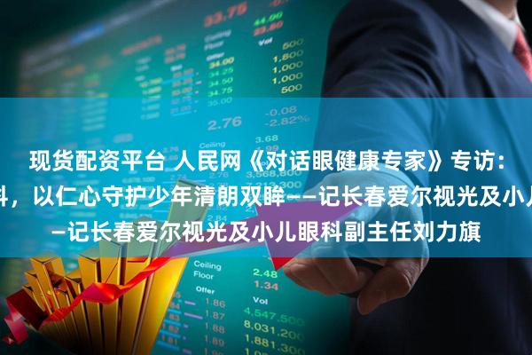 现货配资平台 人民网《对话眼健康专家》专访：十五载深耕小儿眼科，以仁心守护少年清朗双眸——记长春爱尔视光及小儿眼科副主任刘力旗