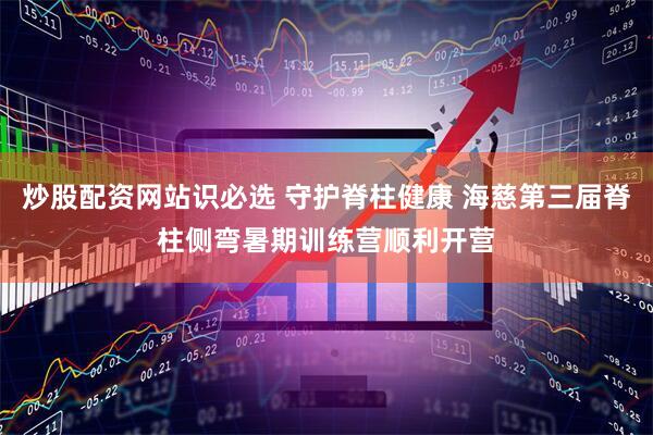 炒股配资网站识必选 守护脊柱健康 海慈第三届脊柱侧弯暑期训练营顺利开营