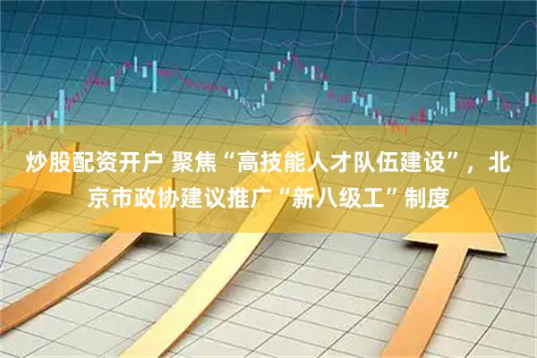 炒股配资开户 聚焦“高技能人才队伍建设”，北京市政协建议推广“新八级工”制度