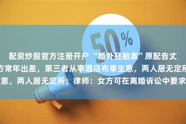 配资炒股官方注册开户 “婚外胚胎案”原配告丈夫重婚罪取证困难：男方常年出差，第三者从事酒店布草生意，两人居无定所；律师：女方可在离婚诉讼中要求损害赔偿