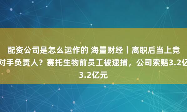 配资公司是怎么运作的 海量财经丨离职后当上竞争对手负责人？赛托生物前员工被逮捕，公司索赔3.2亿元