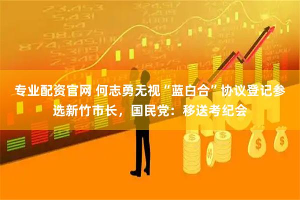 专业配资官网 何志勇无视“蓝白合”协议登记参选新竹市长，国民党：移送考纪会