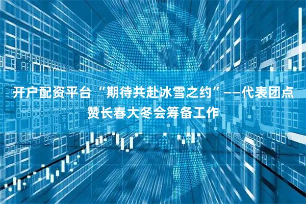 开户配资平台 “期待共赴冰雪之约”——代表团点赞长春大冬会筹备工作