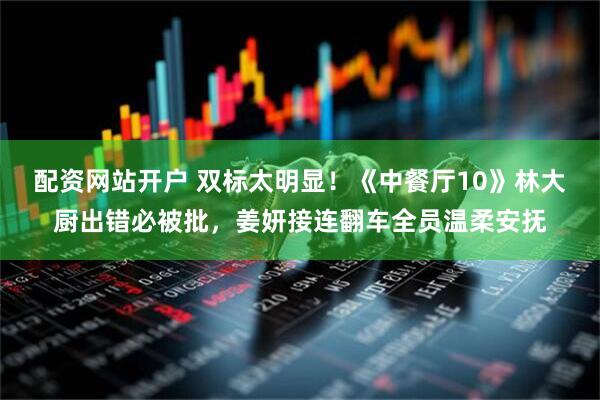 配资网站开户 双标太明显！《中餐厅10》林大厨出错必被批，姜妍接连翻车全员温柔安抚