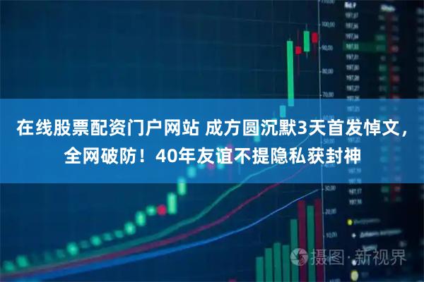 在线股票配资门户网站 成方圆沉默3天首发悼文，全网破防！40年友谊不提隐私获封神